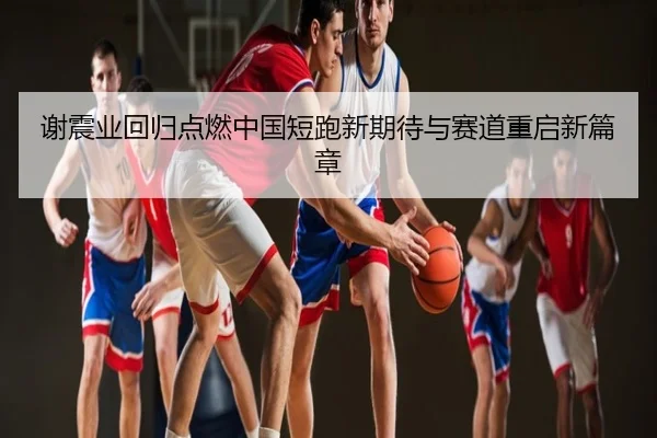 谢震业回归点燃中国短跑新期待与赛道重启新篇章