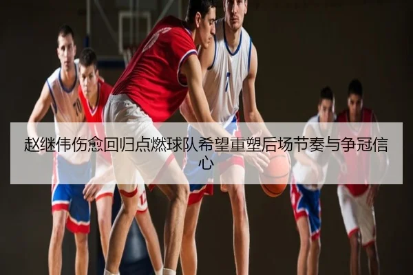 赵继伟伤愈回归点燃球队希望重塑后场节奏与争冠信心
