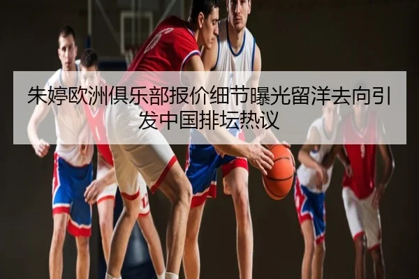 朱婷欧洲俱乐部报价细节曝光留洋去向引发中国排坛热议