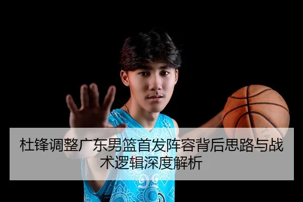 杜锋调整广东男篮首发阵容背后思路与战术逻辑深度解析